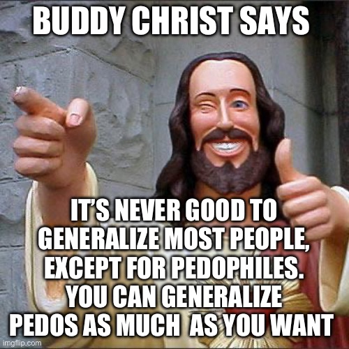 Pedos | BUDDY CHRIST SAYS; IT’S NEVER GOOD TO GENERALIZE MOST PEOPLE, EXCEPT FOR PEDOPHILES. YOU CAN GENERALIZE PEDOS AS MUCH  AS YOU WANT | image tagged in memes,buddy christ,pedophile | made w/ Imgflip meme maker