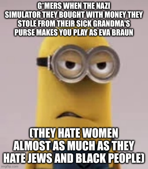 angry minion | G*MERS WHEN THE NAZI SIMULATOR THEY BOUGHT WITH MONEY THEY STOLE FROM THEIR SICK GRANDMA'S PURSE MAKES YOU PLAY AS EVA BRAUN; (THEY HATE WOMEN ALMOST AS MUCH AS THEY HATE JEWS AND BLACK PEOPLE) | image tagged in angry minion | made w/ Imgflip meme maker