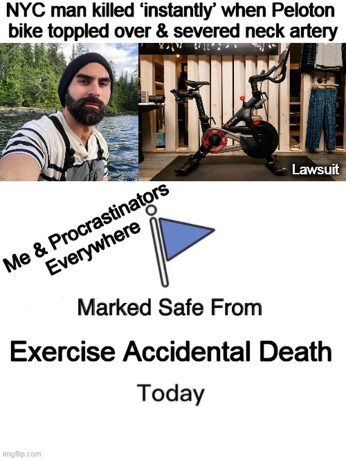 Choosing 'life' over being in great shape and 'dead'... | NYC man killed ‘instantly’ when Peloton 

bike toppled over & severed neck artery; Lawsuit; Me & Procrastinators 

Everywhere; Exercise Accidental Death | image tagged in dark humor,peloton bike,accidental death,help i accidentally,there are no accidents,marked safe from | made w/ Imgflip meme maker