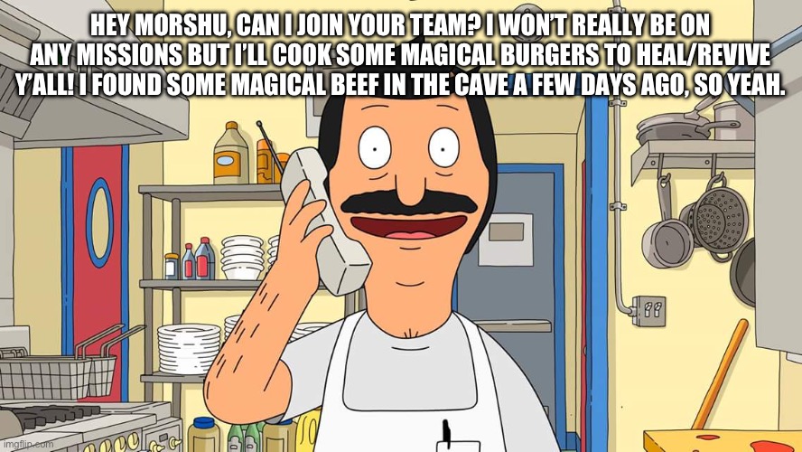 It’s about time for Medic to have some help | HEY MORSHU, CAN I JOIN YOUR TEAM? I WON’T REALLY BE ON ANY MISSIONS BUT I’LL COOK SOME MAGICAL BURGERS TO HEAL/REVIVE Y’ALL! I FOUND SOME MAGICAL BEEF IN THE CAVE A FEW DAYS AGO, SO YEAH. | image tagged in bob's burgers calling | made w/ Imgflip meme maker