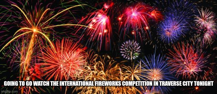 Colorful Fireworks | GOING TO GO WATCH THE INTERNATIONAL FIREWORKS COMPETITION IN TRAVERSE CITY TONIGHT | image tagged in colorful fireworks | made w/ Imgflip meme maker