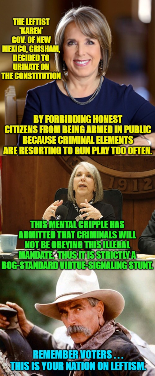 Contempt for the Constitution is a hallmark of leftists. | THE LEFTIST 'KAREN' GOV. OF NEW MEXICO, GRISHAM, DECIDED TO URINATE ON THE CONSTITUTION; BY FORBIDDING HONEST CITIZENS FROM BEING ARMED IN PUBLIC BECAUSE CRIMINAL ELEMENTS ARE RESORTING TO GUN PLAY TOO OFTEN. THIS MENTAL CRIPPLE HAS ADMITTED THAT CRIMINALS WILL NOT BE OBEYING THIS ILLEGAL MANDATE.  THUS IT IS STRICTLY A BOG-STANDARD VIRTUE-SIGNALING STUNT. REMEMBER VOTERS . . . THIS IS YOUR NATION ON LEFTISM. | image tagged in truth | made w/ Imgflip meme maker