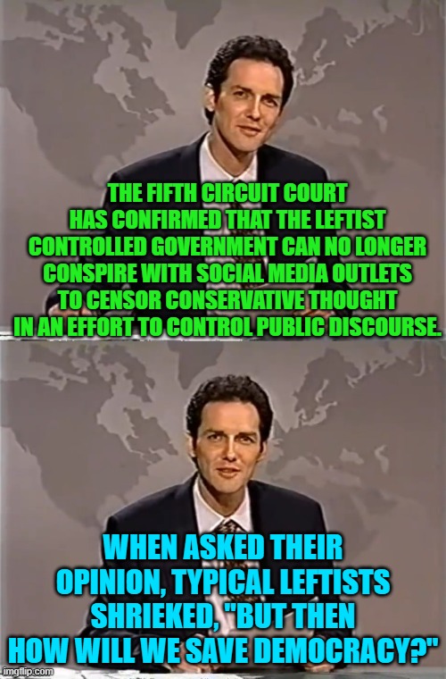 And I imagine that THIS time the political Left will OBEY the law.  Yeah . . . right. | THE FIFTH CIRCUIT COURT HAS CONFIRMED THAT THE LEFTIST CONTROLLED GOVERNMENT CAN NO LONGER CONSPIRE WITH SOCIAL MEDIA OUTLETS TO CENSOR CONSERVATIVE THOUGHT IN AN EFFORT TO CONTROL PUBLIC DISCOURSE. WHEN ASKED THEIR OPINION, TYPICAL LEFTISTS SHRIEKED, "BUT THEN HOW WILL WE SAVE DEMOCRACY?" | image tagged in weekend update with norm | made w/ Imgflip meme maker