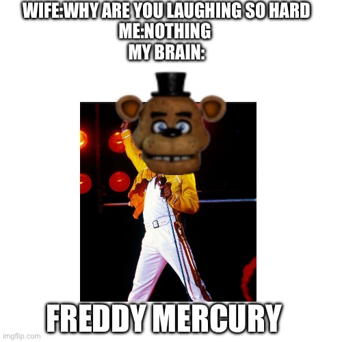 WIFE:WHY ARE YOU LAUGHING SO HARD
ME:NOTHING 
MY BRAIN:; FREDDY MERCURY | made w/ Imgflip meme maker