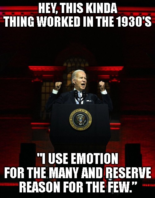 Joe biden creepy hitler speech | HEY, THIS KINDA THING WORKED IN THE 1930'S; "I USE EMOTION FOR THE MANY AND RESERVE REASON FOR THE FEW.” | image tagged in joe biden creepy hitler speech | made w/ Imgflip meme maker