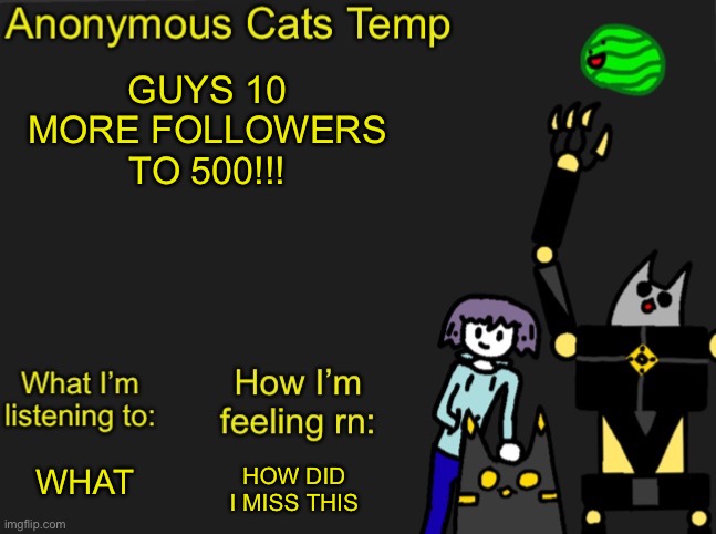 Anonymous Cats Newest temp | GUYS 10 MORE FOLLOWERS TO 500!!! HOW DID I MISS THIS; WHAT | image tagged in anonymous cats newest temp | made w/ Imgflip meme maker