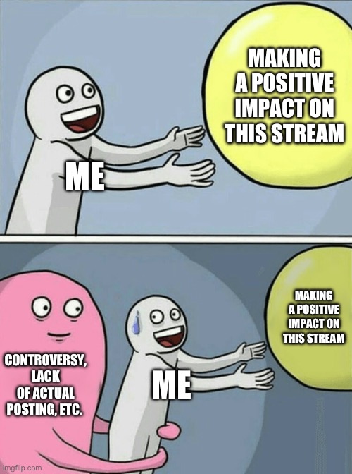 I feel like I haven’t made any real impression on you guys (except making dr.bob angry, but he’s generally an arguer). | MAKING A POSITIVE IMPACT ON THIS STREAM; ME; MAKING A POSITIVE IMPACT ON THIS STREAM; CONTROVERSY, LACK OF ACTUAL POSTING, ETC. ME | image tagged in memes,running away balloon | made w/ Imgflip meme maker