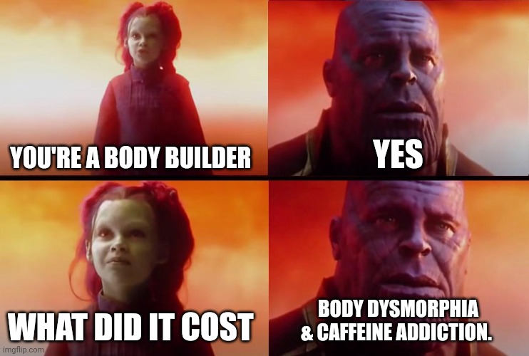Gym | YOU'RE A BODY BUILDER; YES; WHAT DID IT COST; BODY DYSMORPHIA & CAFFEINE ADDICTION. | image tagged in thanos what did it cost | made w/ Imgflip meme maker