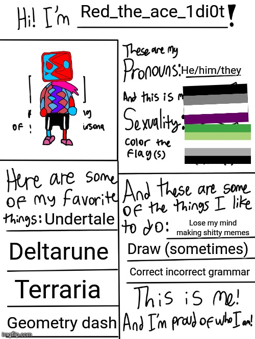 Did this as a goofy time bc I'm bored, and don't wanna just repost chain | Red_the_ace_1di0t; He/him/they; Undertale; Lose my mind making shitty memes; Deltarune; Draw (sometimes); Correct incorrect grammar; Terraria; Geometry dash | image tagged in lgbtq stream account profile,red_the_ace_1di0t,art | made w/ Imgflip meme maker
