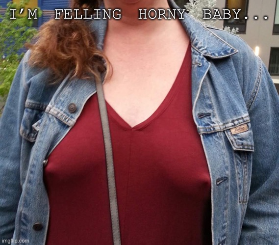 Cold nipples | I’M FELLING HORNY BABY... | image tagged in cold nipples | made w/ Imgflip meme maker