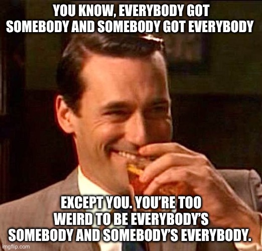 drinking guy | YOU KNOW, EVERYBODY GOT SOMEBODY AND SOMEBODY GOT EVERYBODY; EXCEPT YOU. YOU’RE TOO WEIRD TO BE EVERYBODY’S SOMEBODY AND SOMEBODY’S EVERYBODY. | image tagged in drinking guy | made w/ Imgflip meme maker