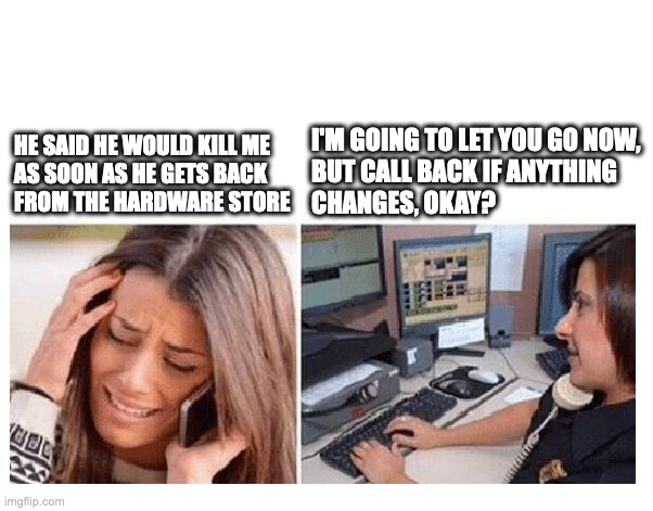 WOMAN CALLS 911 DISPATCHER | I'M GOING TO LET YOU GO NOW,

BUT CALL BACK IF ANYTHING 
CHANGES, OKAY? HE SAID HE WOULD KILL ME
AS SOON AS HE GETS BACK
FROM THE HARDWARE STORE | image tagged in woman calls 911 dispatcher | made w/ Imgflip meme maker
