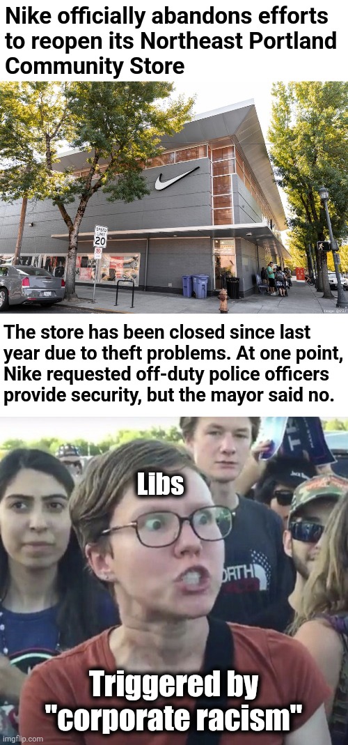 How dare Nike not condone looting by their preferred constituents! | Nike officially abandons efforts
to reopen its Northeast Portland
Community Store; The store has been closed since last
year due to theft problems. At one point,
Nike requested off-duty police officers
provide security, but the mayor said no. Libs; Triggered by
"corporate racism" | image tagged in triggered feminist,nike,memes,corporate racism,democrats,looting | made w/ Imgflip meme maker
