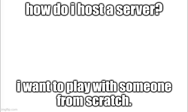 can someone tell me? | how do i host a server? i want to play with someone
from scratch. | image tagged in white background | made w/ Imgflip meme maker
