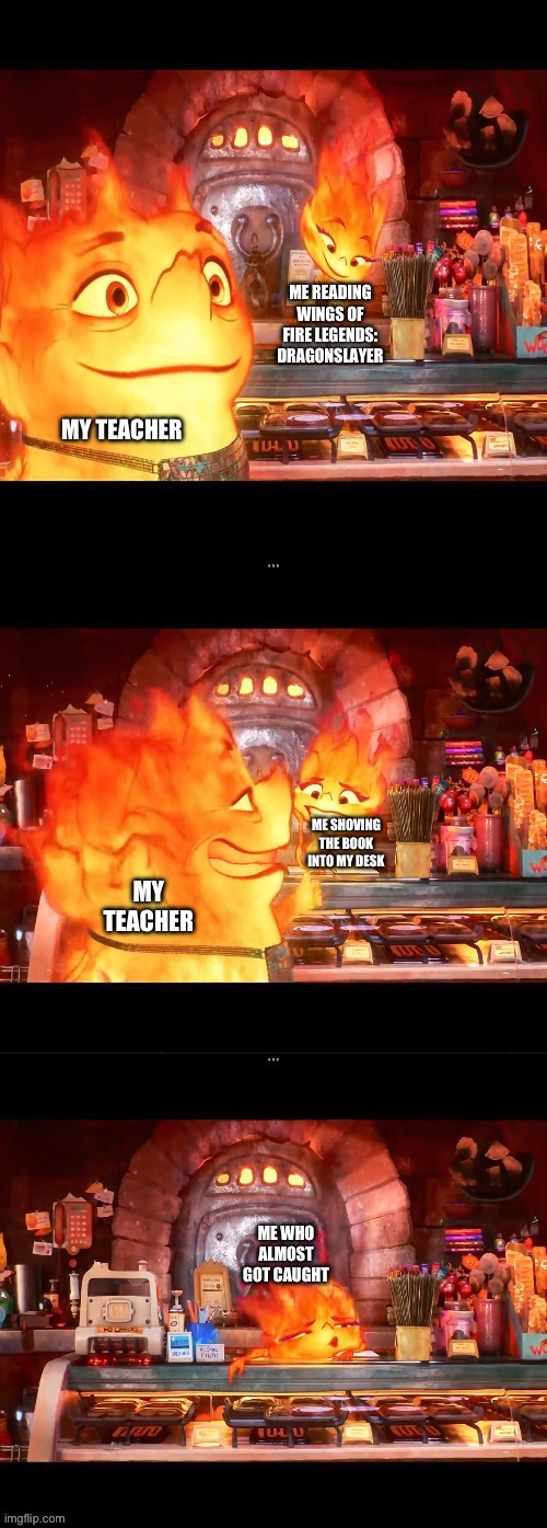 Nothing to see here | ME READING WINGS OF FIRE LEGENDS: DRAGONSLAYER; MY TEACHER; ME SHOVING THE BOOK INTO MY DESK; MY TEACHER; ME WHO ALMOST GOT CAUGHT | image tagged in nothing to see here | made w/ Imgflip meme maker