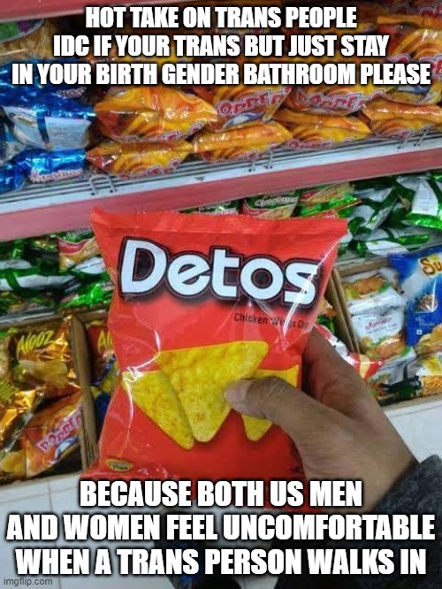 detos | HOT TAKE ON TRANS PEOPLE
IDC IF YOUR TRANS BUT JUST STAY IN YOUR BIRTH GENDER BATHROOM PLEASE; BECAUSE BOTH US MEN AND WOMEN FEEL UNCOMFORTABLE WHEN A TRANS PERSON WALKS IN | image tagged in detos | made w/ Imgflip meme maker