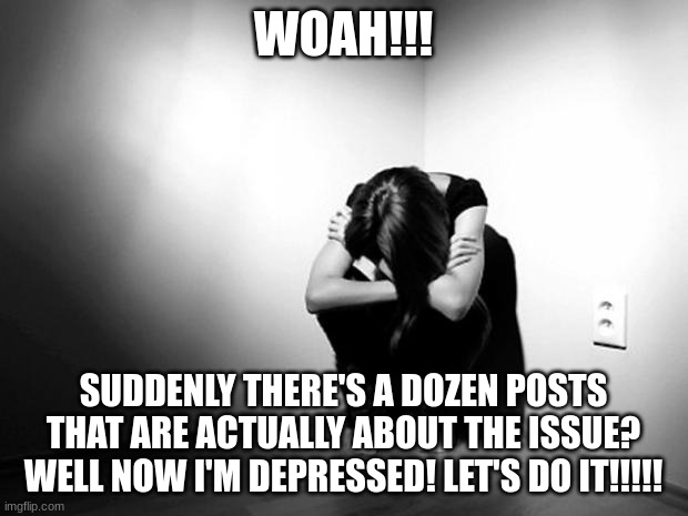 yes | WOAH!!! SUDDENLY THERE'S A DOZEN POSTS THAT ARE ACTUALLY ABOUT THE ISSUE? WELL NOW I'M DEPRESSED! LET'S DO IT!!!!! | image tagged in depression sadness hurt pain anxiety,help me | made w/ Imgflip meme maker