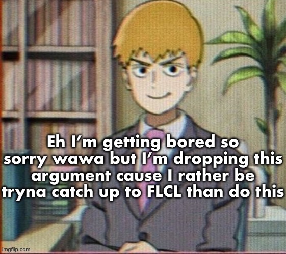 Idc if you’ll assume that you won the argument but I got better things to do | Eh I’m getting bored so sorry wawa but I’m dropping this argument cause I rather be tryna catch up to FLCL than do this | image tagged in reigen arataka | made w/ Imgflip meme maker