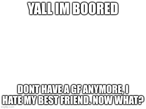 YALL IM BOORED; DONT HAVE A GF ANYMORE, I HATE MY BEST FRIEND. NOW WHAT? | made w/ Imgflip meme maker