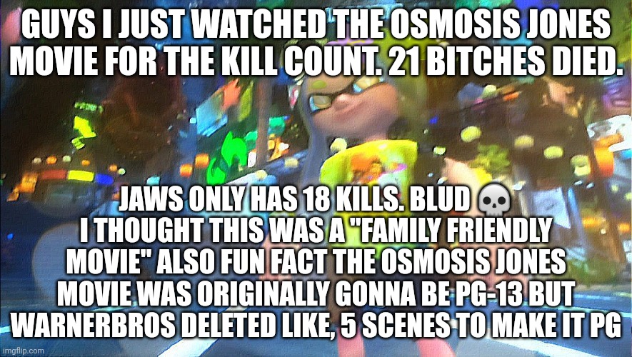 Osmosis Jones kill count: 21 | GUYS I JUST WATCHED THE OSMOSIS JONES MOVIE FOR THE KILL COUNT. 21 BITCHES DIED. JAWS ONLY HAS 18 KILLS. BLUD 💀 I THOUGHT THIS WAS A "FAMILY FRIENDLY MOVIE" ALSO FUN FACT THE OSMOSIS JONES MOVIE WAS ORIGINALLY GONNA BE PG-13 BUT WARNERBROS DELETED LIKE, 5 SCENES TO MAKE IT PG | made w/ Imgflip meme maker