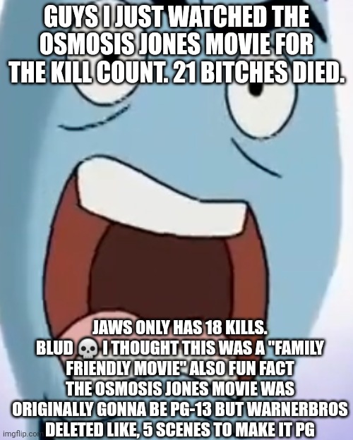 Microscopic bitch death count: 9+10 (21) | GUYS I JUST WATCHED THE OSMOSIS JONES MOVIE FOR THE KILL COUNT. 21 BITCHES DIED. JAWS ONLY HAS 18 KILLS. BLUD 💀 I THOUGHT THIS WAS A "FAMILY FRIENDLY MOVIE" ALSO FUN FACT THE OSMOSIS JONES MOVIE WAS ORIGINALLY GONNA BE PG-13 BUT WARNERBROS DELETED LIKE, 5 SCENES TO MAKE IT PG | image tagged in oh hell naw they got cell-replication-method jonathan screemin | made w/ Imgflip meme maker
