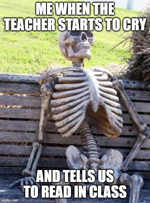 Waiting Skeleton Meme | ME WHEN THE TEACHER STARTS TO CRY; AND TELLS US TO READ IN CLASS | image tagged in memes,waiting skeleton | made w/ Imgflip meme maker