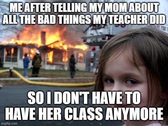 Disaster Girl Meme | ME AFTER TELLING MY MOM ABOUT ALL THE BAD THINGS MY TEACHER DID; SO I DON'T HAVE TO HAVE HER CLASS ANYMORE | image tagged in memes,disaster girl | made w/ Imgflip meme maker