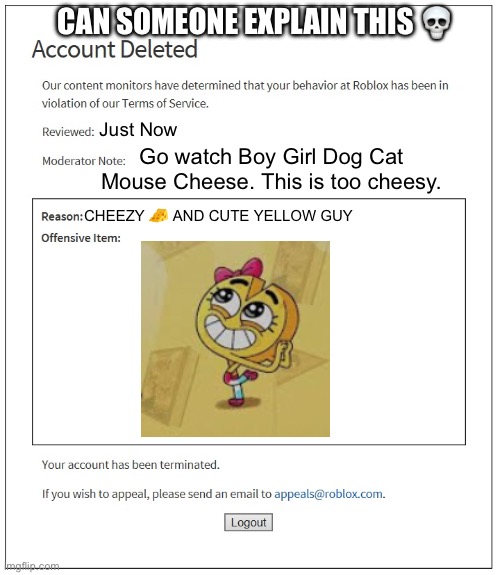 A cheesy weird ohio Roblox Ban | CAN SOMEONE EXPLAIN THIS 💀; Just Now; Go watch Boy Girl Dog Cat Mouse Cheese. This is too cheesy. CHEEZY 🧀 AND CUTE YELLOW GUY | image tagged in cheese,roblox,roblox meme,banned from roblox | made w/ Imgflip meme maker