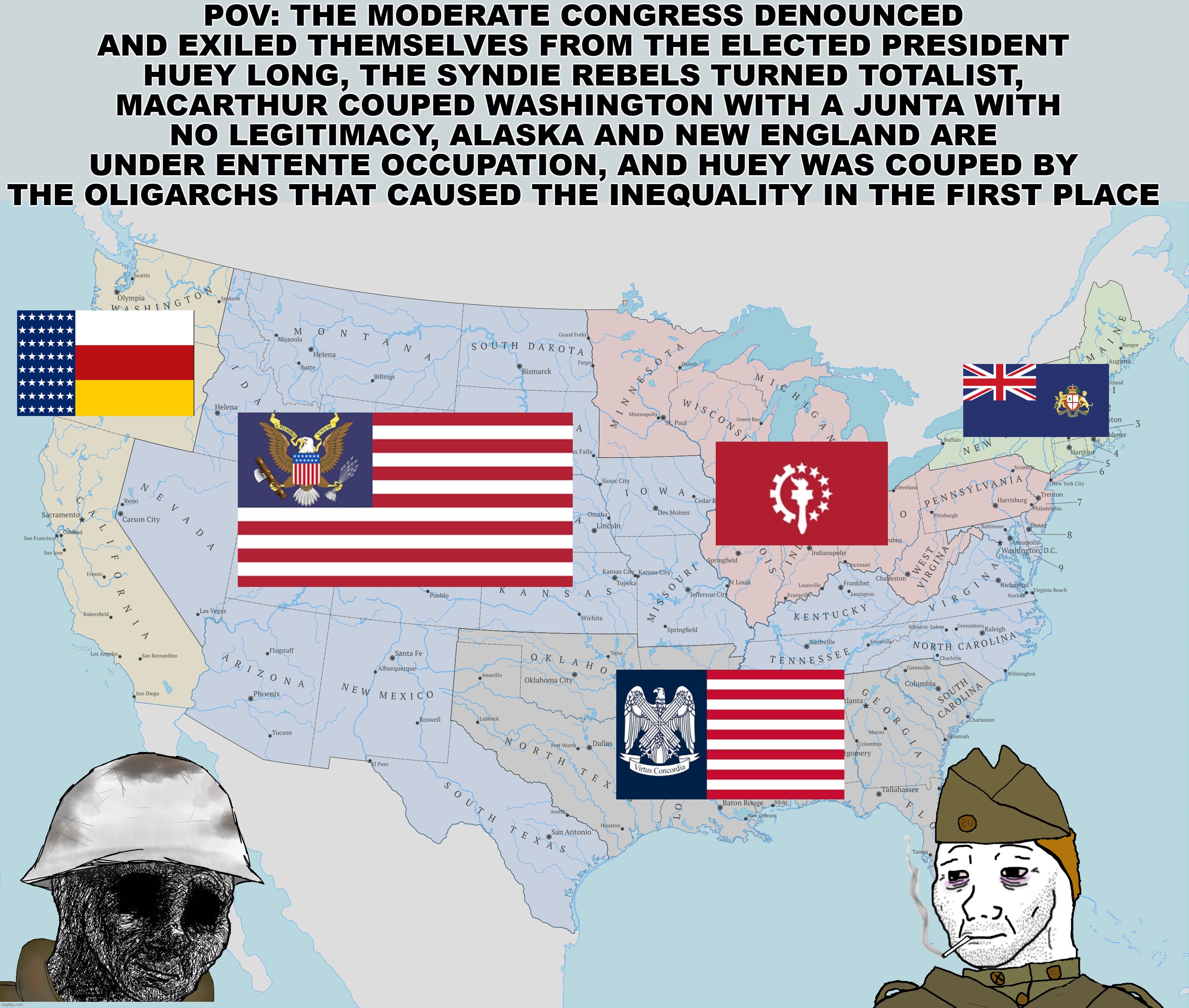 POV: THE MODERATE CONGRESS DENOUNCED AND EXILED THEMSELVES FROM THE ELECTED PRESIDENT HUEY LONG, THE SYNDIE REBELS TURNED TOTALIST,  MACARTHUR COUPED WASHINGTON WITH A JUNTA WITH NO LEGITIMACY, ALASKA AND NEW ENGLAND ARE UNDER ENTENTE OCCUPATION, AND HUEY WAS COUPED BY THE OLIGARCHS THAT CAUSED THE INEQUALITY IN THE FIRST PLACE | made w/ Imgflip meme maker