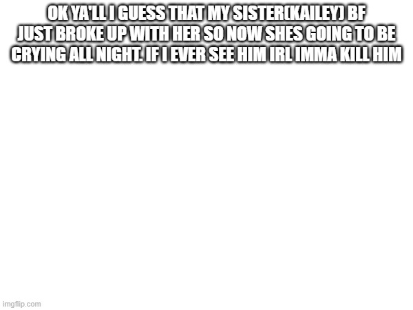 OK YA'LL I GUESS THAT MY SISTER(KAILEY) BF JUST BROKE UP WITH HER SO NOW SHES GOING TO BE CRYING ALL NIGHT. IF I EVER SEE HIM IRL IMMA KILL HIM | made w/ Imgflip meme maker