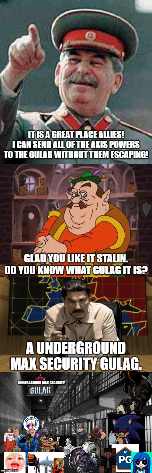 IT IS A GREAT PLACE ALLIES! I CAN SEND ALL OF THE AXIS POWERS TO THE GULAG WITHOUT THEM ESCAPING! GLAD YOU LIKE IT STALIN.
DO YOU KNOW WHAT GULAG IT IS? A UNDERGROUND MAX SECURITY GULAG. UNDERGROUND MAX SECURITY | image tagged in stalin says,morshu,red alert stalin | made w/ Imgflip meme maker