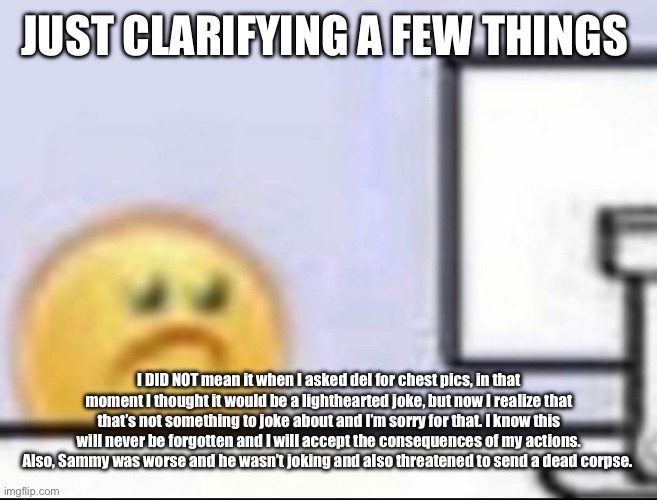 Just had to get it off my mind | JUST CLARIFYING A FEW THINGS; I DID NOT mean it when I asked del for chest pics, in that moment I thought it would be a lighthearted joke, but now I realize that that’s not something to joke about and I’m sorry for that. I know this will never be forgotten and I will accept the consequences of my actions. Also, Sammy was worse and he wasn’t joking and also threatened to send a dead corpse. | image tagged in zad | made w/ Imgflip meme maker