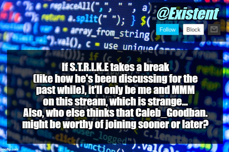 ... | If S.T.R.I.K.E takes a break (like how he's been discussing for the past while), it'll only be me and MMM on this stream, which is strange... Also, who else thinks that Caleb_Goodban. might be worthy of joining sooner or later? | image tagged in existent announcement template v2 | made w/ Imgflip meme maker
