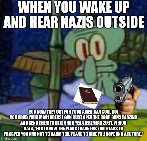 wwII memes | WHEN YOU WAKE UP AND HEAR NAZIS OUTSIDE; YOU NOW THEY OUT FOR YOUR AMERICAN SOUL NO! YOU GRAB YOUR M8A1 GREASE GUN BUST OPEN THE DOOR GUNS BLAZING AND SEND THEM TO HELL OHHH YEAA JEREMIAH 29:11, WHICH SAYS, "FOR I KNOW THE PLANS I HAVE FOR YOU, PLANS TO PROSPER YOU AND NOT TO HARM YOU, PLANS TO GIVE YOU HOPE AND A FUTURE." | image tagged in squidward | made w/ Imgflip meme maker