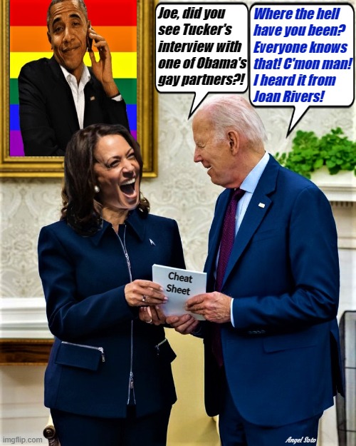 kamala and biden discuss obama's gay news | Joe, did you
see Tucker's
interview with
one of Obama's
gay partners?! Where the hell
have you been?
Everyone knows
that! C'mon man!
I heard it from
Joan Rivers! Cheat
Sheet; Angel Soto | image tagged in joe biden,obama,kamala harris,tucker carlson,joan rivers,gay | made w/ Imgflip meme maker