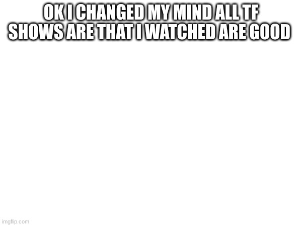 OK I CHANGED MY MIND ALL TF SHOWS ARE THAT I WATCHED ARE GOOD | made w/ Imgflip meme maker