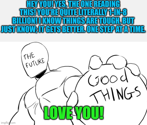 I know how it feels! | HEY YOU! YES, THE ONE READING THIS! YOU'RE QUITE LITERALLY 1-IN-8 BILLION! I KNOW THINGS ARE TOUGH, BUT JUST KNOW; IT GETS BETTER. ONE STEP AT A TIME. LOVE YOU! | image tagged in the future holds good things,wholesome | made w/ Imgflip meme maker