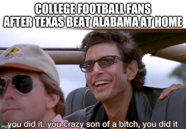 Texas 34 bama 24 | COLLEGE FOOTBALL FANS AFTER TEXAS BEAT ALABAMA AT HOME | image tagged in you crazy son of a bitch you did it,texas,alabama,college football | made w/ Imgflip meme maker
