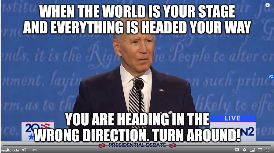 biden in the headlights | WHEN THE WORLD IS YOUR STAGE AND EVERYTHING IS HEADED YOUR WAY; YOU ARE HEADING IN THE WRONG DIRECTION. TURN AROUND! | image tagged in biden in the headlights | made w/ Imgflip meme maker