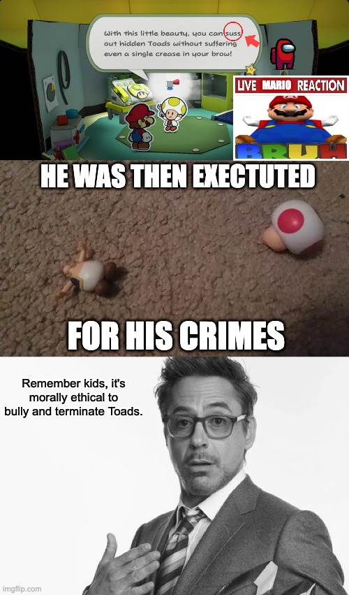 I Have No Idea Where I Was Going With This | MARIO; HE WAS THEN EXECTUTED; FOR HIS CRIMES; Remember kids, it's morally ethical to bully and terminate Toads. | image tagged in robert downey jr's comments,mario,toad,nintendo,live x reaction,certified bruh moment | made w/ Imgflip meme maker