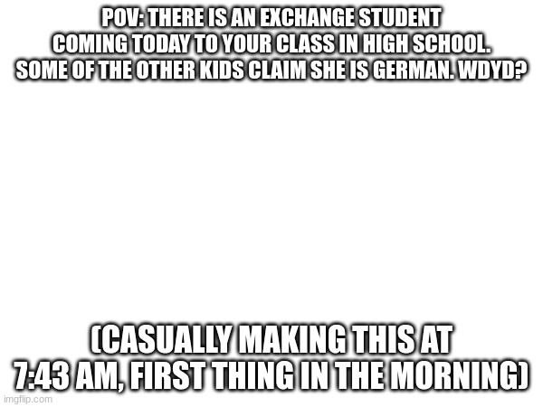 Check tags for RP types. (Had a little... technical difficulties creating the OC image) | POV: THERE IS AN EXCHANGE STUDENT COMING TODAY TO YOUR CLASS IN HIGH SCHOOL. SOME OF THE OTHER KIDS CLAIM SHE IS GERMAN. WDYD? (CASUALLY MAKING THIS AT 7:43 AM, FIRST THING IN THE MORNING) | image tagged in romance,friendship,if romance males only | made w/ Imgflip meme maker