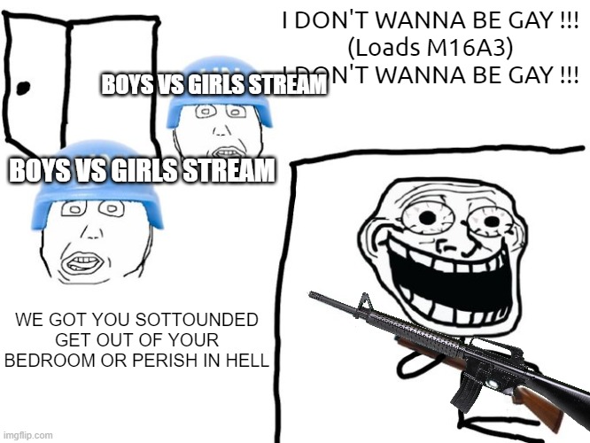 How to Get Canceled Without Being Homophobic 101. | I DON'T WANNA BE GAY !!!
(Loads M16A3)
I DON'T WANNA BE GAY !!! BOYS VS GIRLS STREAM; BOYS VS GIRLS STREAM; WE GOT YOU SOTTOUNDED GET OUT OF YOUR BEDROOM OR PERISH IN HELL | image tagged in we've got you surrounded,i don't want to be gay/ | made w/ Imgflip meme maker