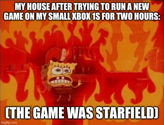 Burning Spongebob | MY HOUSE AFTER TRYING TO RUN A NEW GAME ON MY SMALL XBOX 1S FOR TWO HOURS:; (THE GAME WAS STARFIELD) | image tagged in burning spongebob | made w/ Imgflip meme maker