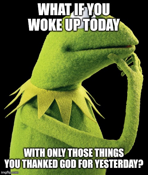 what if kermit | WHAT IF YOU WOKE UP TODAY; WITH ONLY THOSE THINGS YOU THANKED GOD FOR YESTERDAY? | image tagged in what if kermit | made w/ Imgflip meme maker