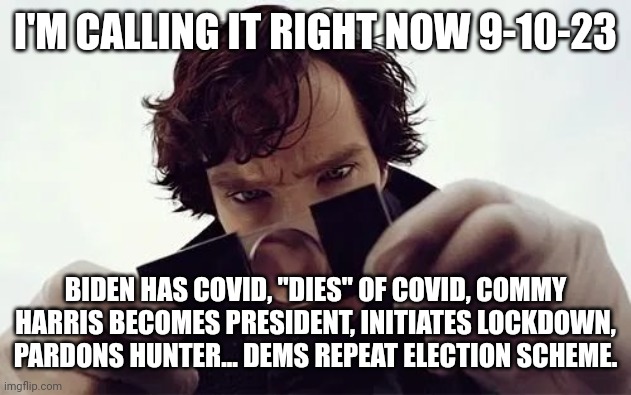 Calling it | I'M CALLING IT RIGHT NOW 9-10-23; BIDEN HAS COVID, "DIES" OF COVID, COMMY HARRIS BECOMES PRESIDENT, INITIATES LOCKDOWN, PARDONS HUNTER... DEMS REPEAT ELECTION SCHEME. | image tagged in sherlock magnifying glass | made w/ Imgflip meme maker