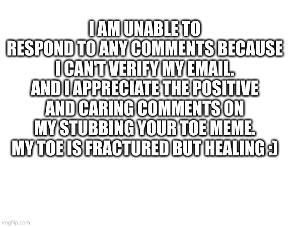 Thank You | I AM UNABLE TO RESPOND TO ANY COMMENTS BECAUSE I CAN'T VERIFY MY EMAIL. AND I APPRECIATE THE POSITIVE AND CARING COMMENTS ON MY STUBBING YOUR TOE MEME. MY TOE IS FRACTURED BUT HEALING :) | image tagged in thank you | made w/ Imgflip meme maker