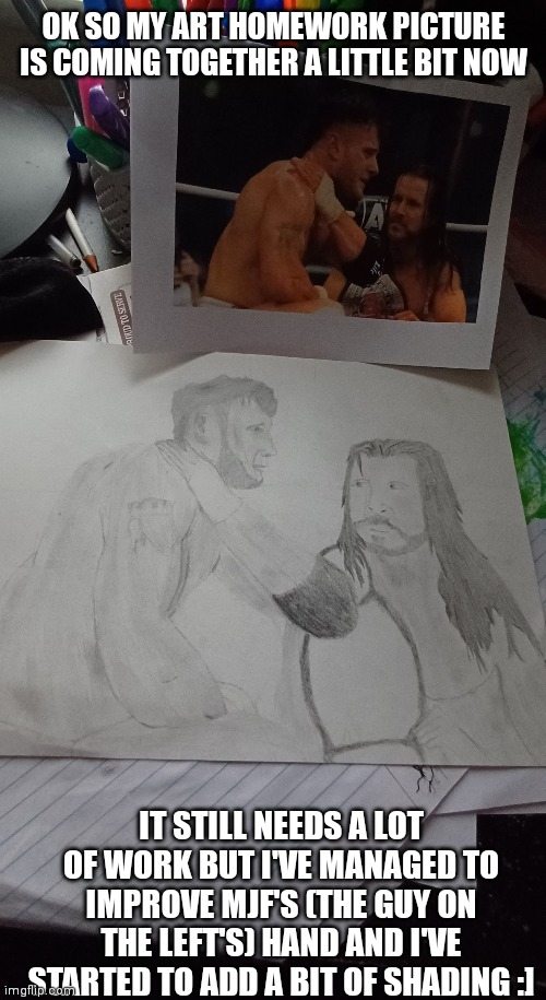 It's still a bit shit cuz I ain't good at drawing people | OK SO MY ART HOMEWORK PICTURE IS COMING TOGETHER A LITTLE BIT NOW; IT STILL NEEDS A LOT OF WORK BUT I'VE MANAGED TO IMPROVE MJF'S (THE GUY ON THE LEFT'S) HAND AND I'VE STARTED TO ADD A BIT OF SHADING :] | image tagged in drawing,aew | made w/ Imgflip meme maker