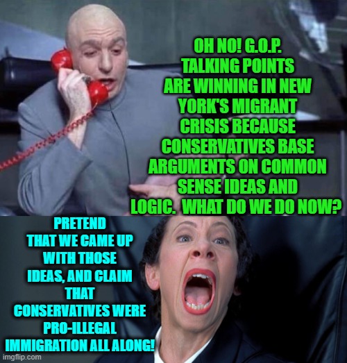 There's always a political solution . . . if leftists are scummy enough . . . and they always are. | OH NO! G.O.P. TALKING POINTS ARE WINNING IN NEW YORK'S MIGRANT CRISIS BECAUSE CONSERVATIVES BASE ARGUMENTS ON COMMON SENSE IDEAS AND LOGIC.  WHAT DO WE DO NOW? PRETEND THAT WE CAME UP WITH THOSE IDEAS, AND CLAIM THAT CONSERVATIVES WERE PRO-ILLEGAL IMMIGRATION ALL ALONG! | image tagged in dr evil and frau | made w/ Imgflip meme maker