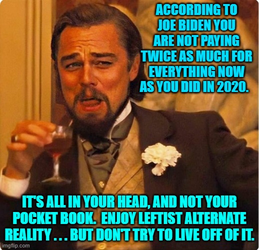 Leftist alternate reality . . . for some reason it's NOT good eating.  Go figure. | ACCORDING TO JOE BIDEN YOU ARE NOT PAYING TWICE AS MUCH FOR EVERYTHING NOW AS YOU DID IN 2020. IT'S ALL IN YOUR HEAD, AND NOT YOUR POCKET BOOK.  ENJOY LEFTIST ALTERNATE REALITY . . . BUT DON'T TRY TO LIVE OFF OF IT. | image tagged in laughing leonardo di caprio | made w/ Imgflip meme maker