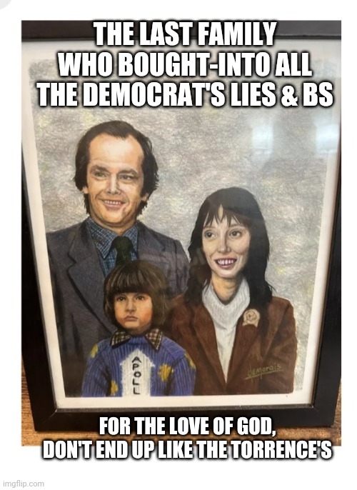 Perhaps they need a good talking to,  Perhaps a bit more... | THE LAST FAMILY WHO BOUGHT-INTO ALL THE DEMOCRAT'S LIES & BS; FOR THE LOVE OF GOD, DON'T END UP LIKE THE TORRENCE'S | image tagged in libtards,finished,vote,republican,always,president trump | made w/ Imgflip meme maker